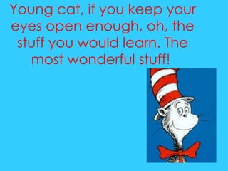 Young cat, if you keep your eyes open enough, oh, the stuff you would learn. The most wonderful stuff!  