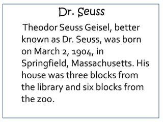 Dr. Seuss<br />    Theodor Seuss Geisel, better known as Dr. Seuss, was born on March 2, 1904, in Springfield, Massachuset...
