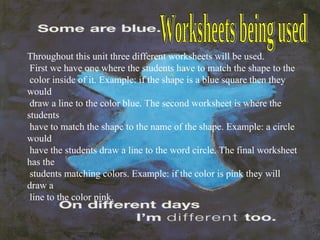 Worksheets being used Throughout this unit three different worksheets will be used.  First we have one where the students have to match the shape to the  color inside of it. Example: if the shape is a blue square then they would  draw a line to the color blue. The second worksheet is where the students have to match the shape to the name of the shape. Example: a circle would have the students draw a line to the word circle. The final worksheet has the  students matching colors. Example: if the color is pink they will draw a  line to the color pink. 