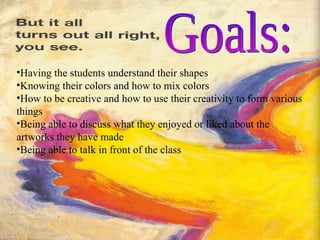 Goals: Having the students understand their shapes Knowing their colors and how to mix colors How to be creative and how to use their creativity to form various things Being able to discuss what they enjoyed or liked about the artworks they have made Being able to talk in front of the class 