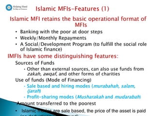 Islamic MFIs-Features (1)
Islamic MFI retains the basic operational format of
                         MFIs
  • Banking with the poor at door steps
  • Weekly/Monthly Repayments
  • A Social/Development Program (to fulfill the social role
    of Islamic finance)
IMFIs have some distinguishing features:
  Sources of Funds
     • Other than external sources, can also use funds from
       zakah, awqaf, and other forms of charities
  Use of funds (Mode of Financing)
     • Sale based and hiring modes ( murabahah, salam,
       ijarah)
     • Profit-sharing modes (Musharakah and mudarabah)
  Amount transferred to the poorest
  • Islamic modes are sale based, the price of the asset is paid
 