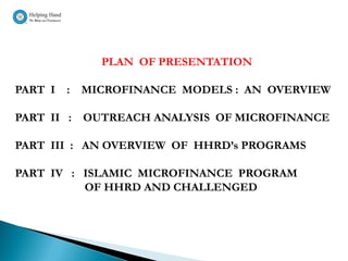 PLAN OF PRESENTATION

PART I   :   MICROFINANCE MODELS : AN OVERVIEW

PART II :    OUTREACH ANALYSIS OF MICROFINANCE

PART III : AN OVERVIEW OF HHRD’s PROGRAMS

PART IV : ISLAMIC MICROFINANCE PROGRAM
          OF HHRD AND CHALLENGED
 