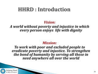 Vision:
A world without poverty and injustice in which
     every person enjoys life with dignity


                   Mission:
  To work with poor and excluded people to
 eradicate poverty and injustice. To strengthen
  the bond of humanity by serving all those in
       need anywhere all over the world


                                                  26
 