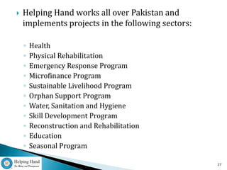    Helping Hand works all over Pakistan and
    implements projects in the following sectors:

    ◦   Health
    ◦   Physical Rehabilitation
    ◦   Emergency Response Program
    ◦   Microfinance Program
    ◦   Sustainable Livelihood Program
    ◦   Orphan Support Program
    ◦   Water, Sanitation and Hygiene
    ◦   Skill Development Program
    ◦   Reconstruction and Rehabilitation
    ◦   Education
    ◦   Seasonal Program

                                                    27
 