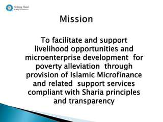 To facilitate and support
  livelihood opportunities and
microenterprise development for
   poverty alleviation through
provision of Islamic Microfinance
  and related support services
compliant with Sharia principles
         and transparency
 