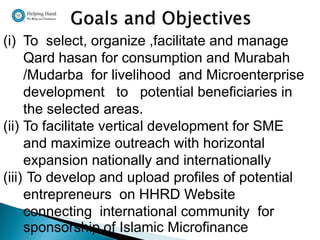 (i) To select, organize ,facilitate and manage
     Qard hasan for consumption and Murabah
     /Mudarba for livelihood and Microenterprise
     development to potential beneficiaries in
     the selected areas.
(ii) To facilitate vertical development for SME
     and maximize outreach with horizontal
     expansion nationally and internationally
(iii) To develop and upload profiles of potential
     entrepreneurs on HHRD Website
     connecting international community for
     sponsorship of Islamic Microfinance
 