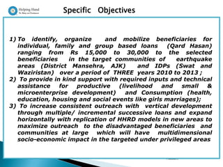 Specific Objectives


1) To identify, organize         and mobilize beneficiaries for
   individual, family and group based loans        (Qard Hasan)
   ranging from Rs 15,000 to 30,000 to the selected
   beneficiaries     in the target communities of     earthquake
   areas (District Mansehra, AJK)          and IDPs (Swat and
   Waziristan) over a period of THREE years 2010 to 2013 ;
2) To provide in kind support with required inputs and technical
   assistance    for    productive  (livelihood   and   small  &
   microenterprise development)        and Consumption (health,
   education, housing and social events like girls marriages);
3) To increase consistent outreach with vertical development
   through multiple/ incremental successive loans and expand
   horizontally with replication of HHRD models in new areas to
   maximize outreach to the disadvantaged beneficiaries and
   communities at large which will have multidimensional
   socio-economic impact in the targeted under privileged areas

                                                 Presentation By : Dr Shabbir
                                                 Hussain,
 