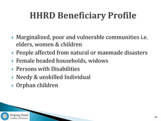    Marginalized, poor and vulnerable communities i.e.
    elders, women & children
   People affected from natural or manmade disasters
   Female headed households, widows
   Persons with Disabilities
   Needy & unskilled Individual
   Orphan children




                                                         49
 