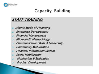 STAFF TRAINING
   Islamic Mode of Financing
    Enterprise Development
    Financial Management
    Microcredit Methodology
    Communication Skills & Leadership
    Community Mobilization
    Financial Information System
    Social Mobilization
     Monitoring & Evaluation
     Product Development
 