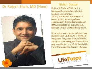 Dr Rajesh Shah, MD (Hom) is a
homeopath, researcher, scientist,
teacher, entrepreneur,
author, activist and a promoter of
homeopathy; with magnificent
experience in the medical practice of
difficult diseases for over 28 years,
having a unique worldwide exposure.
His spectrum of practice includes poor
patients from Ethiopia, to Hollywood-
Bollywood Tollywood stars, scientists,
and doctors including the family of the
past president of the US. He heads Life
Force Homeopathic clinics in Mumbai.
Global Doctor!
Dr Rajesh Shah, MD (Hom)
 
