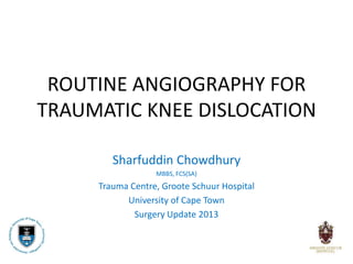 ROUTINE ANGIOGRAPHY FOR
TRAUMATIC KNEE DISLOCATION

        Sharfuddin Chowdhury
                  MBBS, FCS(SA)
     Trauma Centre, Groote Schuur Hospital
           University of Cape Town
             Surgery Update 2013
 