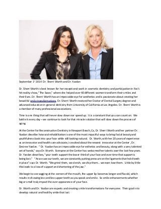 September 1st 2014 Dr. Sherri Worth and Dr. Yazdan 
Dr. Sherri Worth is best known for her exceptional work in cosmetic dentistry and participation in Fox's 
hit reality show, "The Swan," where she helped over 40 different women transform their smiles and 
their lives. Dr. Sherri Worth has an impeccable eye for aesthetics and is passionate about creating her 
beautiful smile transformations. Dr. Sherri Worth received her Doctor of Dental Surgery degree and 
advanced education in general dentistry from University of California at Los Angeles. Dr. Sherri Worth is 
a member of many professional associations. 
Time is one thing that will never slow down nor speed up. It is a constant that you can count on. We 
battle it every day – we continue to look for that miracle solution that will slow down the process of 
aging. 
At the Center for Reconstructive Dentistry in Newport Beach, Ca, Dr. Sherri Worth and her partner Dr. 
Yazdan describe how oral rehabilitation is one of the most impactful ways to bring facial beauty and 
youthfulness back into your face while still looking natural. Dr. Worth, with her 20 years of experience 
as an innovator and health care advocate, is excited about the newest innovator at the Center , Dr. 
Desiree Yazdan. “ Dr. Yazdan has an impeccable eye for esthetics and beauty, along with a very talented 
set of hands,” says Dr. Worth. Everyone at the Center has welcomed her talents over the last few years. 
Dr. Yazdan describes, “your teeth support the lower third of your face and over time that support is 
being lost.” “As we use our teeth, we are constantly putting pressure on the ligaments that hold teeth 
in place” says Dr. Worth. “We grind them, we clench, we chip them… we even lose them. Little by little 
this leads to a loss of support and shortening of the jaw.” 
We begin to see sagging at the corners of the mouth, the upper lip becomes longer and flaccid, which 
results in showing less and less upper teeth as you speak and smile. So smile enhancements whether 
big or small truly impact the over appearance of your face. 
Dr. Worth and Dr. Yazdan are experts and creating smile transformations for everyone. Their goal is to 
develop natural and healthy smile that last. 
