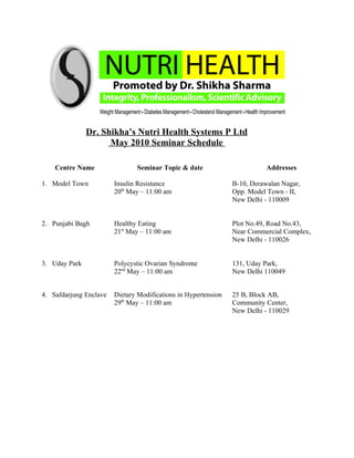 Dr. Shikha’s Nutri Health Systems P Ltd
                     May 2010 Seminar Schedule

    Centre Name                Seminar Topic & date                        Addresses

1. Model Town           Insulin Resistance                      B-10, Derawalan Nagar,
                        20th May – 11:00 am                     Opp. Model Town - II,
                                                                New Delhi - 110009


2. Punjabi Bagh         Healthy Eating                          Plot No.49, Road No.43,
                        21st May – 11:00 am                     Near Commercial Complex,
                                                                New Delhi - 110026


3. Uday Park            Polycystic Ovarian Syndrome             131, Uday Park,
                        22nd May – 11:00 am                     New Delhi 110049


4. Safdarjung Enclave   Dietary Modifications in Hypertension   25 B, Block AB,
                        29th May – 11:00 am                     Community Center,
                                                                New Delhi - 110029
 
