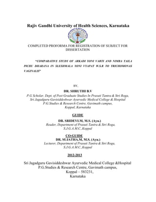 Rajiv Gandhi University of Health Sciences, Karnataka
COMPLETED PROFORMA FOR REGISTRATION OF SUBJECT FOR
DISSERTATION
“COMPARATIVE STUDY OF ARKADI YONI VARTI AND NIMBA TAILA
PICHU DHARANA IN SLESHMALA YONI VYAPAT W.S.R TO TRICHOMONAS
VAGINALIS”
BY,
DR. SHRUTHI B.V
P.G Scholar. Dept. of Post Graduate Studies In Prasuti Tantra & Stri Roga,
Sri Jagadguru Gavisiddeshwar Ayurvedic Medical College & Hospital
P.G.Studies & Research Centre, Gavimath campus,
Koppal, Karnataka
GUIDE
DR. SRIDEVI.M, M.S. (Ayu.)
Reader, Department of Prasuti Tantra & Stri Roga,
S.J.G.A.M.C.,Koppal
CO-GUIDE
DR. SUJATHA.M, M.S. (Ayu.)
Lecturer, Department of Prasuti Tantra & Stri Roga,
S.J.G.A.M.C.,Koppal
2012-2013
Sri Jagadguru Gavisiddeshwar Ayurvedic Medical College &Hospital
P.G.Studies & Research Centre, Gavimath campus,
Koppal – 583231,
Karnataka
 