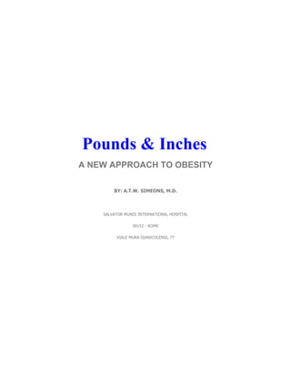 Pounds & Inches
A NEW APPROACH TO OBESITY

        BY: A.T.W. SIMEONS, M.D.



    SALVATOR MUNDI INTERNATIONAL HOSPITAL

                00152 - ROME

         VIALE MURA GIANICOLENSI, 77
 