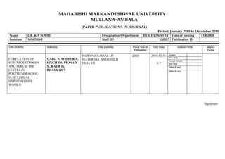 MAHARISHI MARKANDESHWAR UNIVERSITY
                                                   MULLANA-AMBALA
                                                 (PAPER PUBLICATIONS IN JOURNAL)
                                                                                                   Period: January 2010 to December 2010
Name              DR. K.S SODHI                            Designation/Department     BIOCHEMISTRY Date of Joining                     13.8.2008
Institute         MMIMSR                                   Staff ID                          120027 Publication ID

Title (Article)             Author(s)                   Title (Journal)      Place/ Year of    Vol./ Issue              Indexed With       Impact
                                                                              Publication                                                  Factor

                                                 INDIAN JOURNAL OF           2010             2010;12(3):    Scopus
                                                                                                             Web of Sc.
CORELATION OF               GARG N, SODHI K.S,   MATERNAL AND CHILD                                          Google Scholar
SERUM OESTROGEN             SINGH J S, PRASAD    HEALTH                                           2-7        Pub Med.
AND SERUM TSH               S , KAUR H,                                                                      Other (If any)
LEVELS IN                   BHASKAR N                                                                        Other (If any)
POSTMENOPAUSAL
SUBCLINICAL
HYPOTHYROID
WOMEN




                                                                                                                                         Signature
 