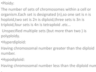 [object Object],The number of sets of chromosomes within a cell or organism.Each set is designated (n),so one set is n is hoploid,two set is 2n is diploid,three sets is 3n is triploid,four sets is 4n is tetraploid .etc… Unspecified multiple sets (but more than two ) is polyploidy. ,[object Object],Having chromosomal number greater than the diploid number. ,[object Object],Having chromosomal number less than the diploid number . 