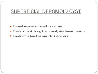 SUPERFICIAL DER0MOID CYST Located anterior to the orbital septum. Presentation:-infancy, firm, round, attachment to suture. Treatment is based on cosmetic indications.  