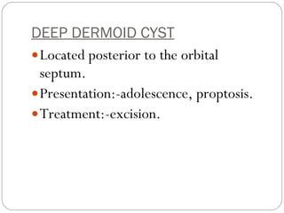 DEEP DERMOID CYST   Located posterior to the orbital septum.  Presentation:-adolescence, proptosis. Treatment:-excision.  
