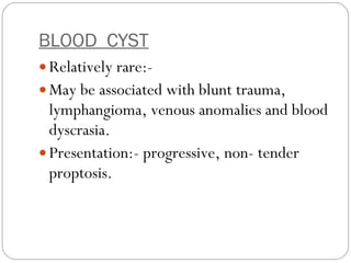 BLOOD  CYST   Relatively rare:-  May be associated with blunt trauma, lymphangioma, venous anomalies and blood dyscrasia. Presentation:- progressive, non- tender proptosis. 