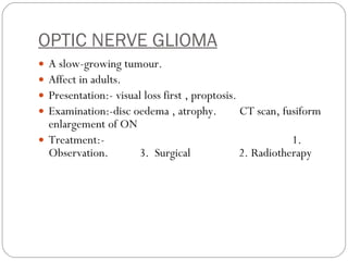 OPTIC NERVE GLIOMA A slow-growing tumour. Affect in adults. Presentation:- visual loss first , proptosis. Examination:-disc oedema , atrophy.  CT scan, fusiform enlargement of ON Treatment:-  1. Observation.  3.  Surgical  2. Radiotherapy  