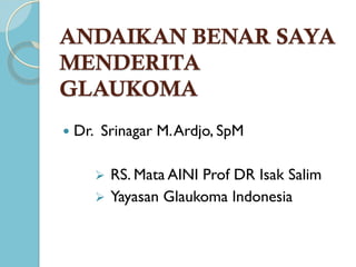 ANDAIKAN BENAR SAYA
MENDERITA
GLAUKOMA
   Dr. Srinagar M. Ardjo, SpM

        RS. Mata AINI Prof DR Isak Salim
        Yayasan Glaukoma Indonesia
 