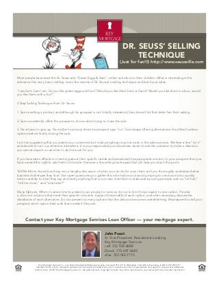 Dr. Seuss’ Selling
                                                                                                             technique
                                                                                                      (Just for fun!!!) http://www.seussville.com


Most people have read the Dr. Seuss tale "Green Eggs & Ham", either as kids or to their children. What is interesting is the
relevance this story has to selling. Learn the secrets of Dr. Seusus's selling technique and build your sales.

"I am Sam. Sam I am. Do you like green eggs and ham? Would you like them here or there? Would you like them in a box, would
you like them with a fox?"

3 Step Selling Technique From Dr. Seuss

1. Sam is selling a product and although his prospect is not initially interested, Sam doesn't let that deter him from asking.

2. Sam consistently offers the prospect a choice when trying to close the sale.

3. He refuses to give up. No matter how many times his prospect says "no", Sam keeps offering alternatives. He offers fourteen
options before finally closing the sale.

I am not suggesting that you pester your customers but most people give up too early in the sales process. We hear a few "no's"
and decide to turn our attention elsewhere. It is your responsibility as a business owner to ask the customer to make a decision -
you cannot expect a customer to do the work for you.

If you have been effective in learning about their specific needs and presented the appropriate solution to your prospect then you
have earned the right to ask them for the sale. Here are a few selling techniques that will help you reach this point:

Tell Me More: Avoid launching into a lengthy discussion of what you can do for your client until you thoroughly understand what
business challenges they face. Use open questioning to gather this information and avoid jumping to conclusions too quickly.
Listen carefully to what they say and clarify anything that is not clear. Ask them to elaborate by using prompts such as "uh-huh,"
"tell me more," and "what else?"

Many Options: When it comes time to present your product or service, try not to limit the prospect to one option. Provide
a choice of solutions that meet their specific concerns. Explain the benefits of each option, and when necessary, discuss the
drawbacks of each alternative. Do not present so many options that the decision becomes overwhelming. Be prepared to tell your
prospect which option best suits their needs if they ask.




      Contact your Key Mortgage Services Loan Officer — your mortgage expert.

                                                                                      John Poast
                                                                                      Sr. Vice President, Residential Lending
                                                                                      Key Mortgage Services
                                                                                      cell: 312-543-0688
                                                                                      Direct: 773-697-5640
                                                                                      efax: 312-592-7715

                Key Mortgage Services Inc., is an Illinois Residential Mortgage Licensee. License #1012. 475 N. Martingale, Suite 925, Schaumburg, IL 60173. 847.296.5757.
             Intended for use only by real estate professional. Information provided is not a loan commitment and is not guaranteed. It is subject to changes and withdrawal
            without notice. © 2011 Key Mortgage Services Inc.. All rights reserved. Copyright contents may not be reproduced in any manner without prior written permission.
 
