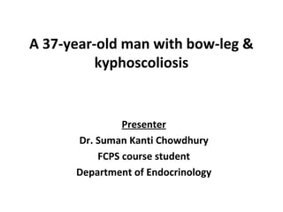 A 37-year-old man with bow-leg &
kyphoscoliosis
Presenter
Dr. Suman Kanti Chowdhury
FCPS course student
Department of Endocrinology
 