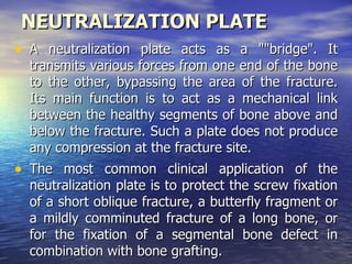NEUTRALIZATION PLATE
• A neutralization plate acts as a ""bridge". It
  transmits various forces from one end of the bone
  to the other, bypassing the area of the fracture.
  Its main function is to act as a mechanical link
  between the healthy segments of bone above and
  below the fracture. Such a plate does not produce
  any compression at the fracture site.
• The most common clinical application of the
  neutralization plate is to protect the screw fixation
  of a short oblique fracture, a butterfly fragment or
  a mildly comminuted fracture of a long bone, or
  for the fixation of a segmental bone defect in
  combination with bone grafting.
 