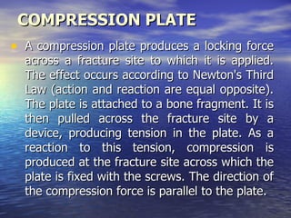 COMPRESSION PLATE
• A compression plate produces a locking force
  across a fracture site to which it is applied.
  The effect occurs according to Newton's Third
  Law (action and reaction are equal opposite).
  The plate is attached to a bone fragment. It is
  then pulled across the fracture site by a
  device, producing tension in the plate. As a
  reaction to this tension, compression is
  produced at the fracture site across which the
  plate is fixed with the screws. The direction of
  the compression force is parallel to the plate.
 