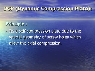DCP (Dynamic Compression Plate):


Principle :
- Its a self compression plate due to the
  special geometry of screw holes which
  allow the axial compression.
 