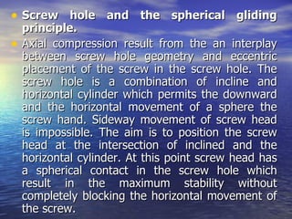 • Screw hole and the spherical gliding
  principle.
• Axial compression result from the an interplay
  between screw hole geometry and eccentric
  placement of the screw in the screw hole. The
  screw hole is a combination of incline and
  horizontal cylinder which permits the downward
  and the horizontal movement of a sphere the
  screw hand. Sideway movement of screw head
  is impossible. The aim is to position the screw
  head at the intersection of inclined and the
  horizontal cylinder. At this point screw head has
  a spherical contact in the screw hole which
  result in the maximum stability without
  completely blocking the horizontal movement of
  the screw.
 