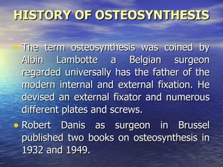 HISTORY OF OSTEOSYNTHESIS

• The term osteosynthesis was coined by
 Albin Lambotte a Belgian surgeon
 regarded universally has the father of the
 modern internal and external fixation. He
 devised an external fixator and numerous
 different plates and screws.
• Robert Danis as surgeon in Brussel
 published two books on osteosynthesis in
 1932 and 1949.
 