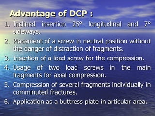 Advantage of DCP :
1. Inclined insertion 25° longitudinal and 7°
   sideways.
2. Placement of a screw in neutral position without
   the danger of distraction of fragments.
3. Insertion of a load screw for the compression.
4. Usage of two load screws in the main
   fragments for axial compression.
5. Compression of several fragments individually in
   comminuted fractures.
6. Application as a buttress plate in articular area.
 