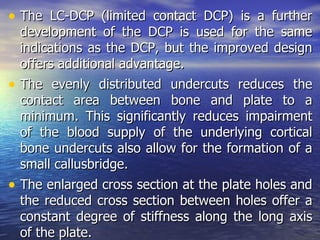 • The LC-DCP (limited contact DCP) is a further
  development of the DCP is used for the same
  indications as the DCP, but the improved design
  offers additional advantage.
• The evenly distributed undercuts reduces the
  contact area between bone and plate to a
  minimum. This significantly reduces impairment
  of the blood supply of the underlying cortical
  bone undercuts also allow for the formation of a
  small callusbridge.
• The enlarged cross section at the plate holes and
  the reduced cross section between holes offer a
  constant degree of stiffness along the long axis
  of the plate.
 