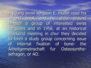 • A young swiss surgeon E. muller read his
 second book and he drew around
 himself a group of interested swiss
 surgeons and in 1958, at an historical
 weekend meeting in chur they decided
 to form a study group concerning issue
 of internal fixation of bone- the
 Arbeitgemeinschaft fur Osteosynthe-
 sefragen, or AO.
 