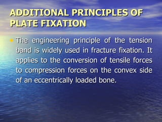 ADDITIONAL PRINCIPLES OF
PLATE FIXATION
• The engineering principle of the tension
 band is widely used in fracture fixation. It
 applies to the conversion of tensile forces
 to compression forces on the convex side
 of an eccentrically loaded bone.
 