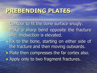 PREBENDING PLATES

• Contour to fit the bone surface snugly.
• Make a sharp bend opposite the fracture
  site; midsection is elevated.
• Fix to the bone, starting on either side of
  the fracture and then moving outwards.
• Plate then compresses the far cortex also.
• Apply only to two fragment fractures.
 
