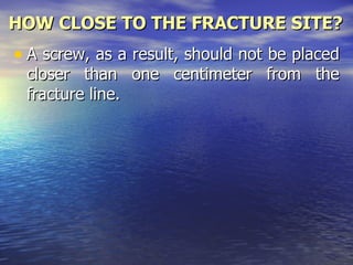 HOW CLOSE TO THE FRACTURE SITE?
• A screw, as a result, should not be placed
 closer than one centimeter from the
 fracture line.
 