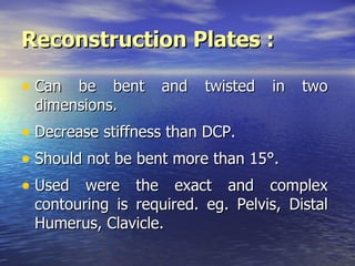 Reconstruction Plates :

• Can be bent and twisted in two
 dimensions.
• Decrease stiffness than DCP.
• Should not be bent more than 15°.
• Used were the exact and complex
 contouring is required. eg. Pelvis, Distal
 Humerus, Clavicle.
 