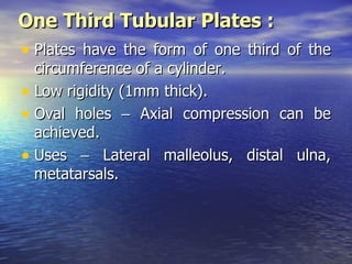 One Third Tubular Plates :
• Plates have the form of one third of the
  circumference of a cylinder.
• Low rigidity (1mm thick).
• Oval holes – Axial compression can be
  achieved.
• Uses – Lateral malleolus, distal ulna,
  metatarsals.
 