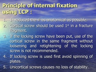 Principle of internal fixation
using LCP :
1.   1st reduced the # as anatomical as possible.
2.   Cortical screw should be used 1st in a fracture
     fragment.
3.   If the locking screw have been put, use of the
     cortical screw in the same fragment without
     loosening and retightening of the locking
     screw is not recommended.
4.   If locking screw is used first avoid spinning of
     plates.
5.   Unicortical screws causes no loss of stability.
 