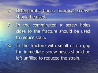 6.   Osteoporotic bones bicortical screws
     should be used.
7.   In the comminuted # screw holes
     close to the fracture should be used
     to reduce stain.
8.   In the fracture with small or no gap
     the immediate screw hoses should be
     left unfilled to reduced the strain.
 