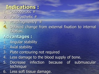 Indications :
1.   Osteoporotic #
2.   Periprosthetic #
3.   Multifragmentry #
4.   Delayed change from external fixation to internal
     fixation.
Advantages :
1. Angular stability
2. Axial stability
3. Plate contouring not required
4. Less damage to the blood supply of bone.
5. Decrease infection because of submuscular
   technique
6. Less soft tissue damage.
 