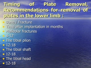 Timing      of   Plate     Removal,
Recommendations for removal of
plates in the lower limb :
• Bone / Fracture
• Time after implantation in months
• Malleolar fractures
• 8-12
• The tibial pilon
• 12-18
• The tibial shaft
• 12-18
• The tibial head
• 12-18
 