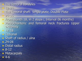 •   The femoral condyles
•   12-24
•   The femoral shaft: Single plate, Double Plate
•   24-36
•   From month 18, in 2 steps ( Interval 06 months)
•   Pertrochanteric and femoral neck fractures Upper
    extremity
•   12-18
•   Optional
•   Shaft of radius / ulna
•   24-28
•   Distal radius
•   8-12
•   Metacarpals
•   4-6
 