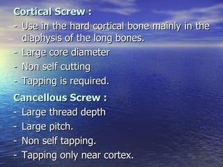 Cortical Screw :
- Use in the hard cortical bone mainly in the
  diaphysis of the long bones.
- Large core diameter
- Non self cutting
- Tapping is required.
Cancellous Screw :
- Large thread depth
- Large pitch.
- Non self tapping.
- Tapping only near cortex.
 