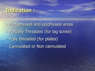 Indication :

- Metaphyseal and epiphyseal areas
- Partially Threaded (for lag screw)
- Fully threaded (for plates)
- Cannulated or Non cannulated
 