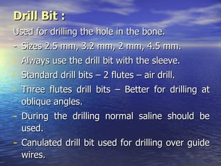 Drill Bit :
Used for drilling the hole in the bone.
- Sizes 2.5 mm, 3.2 mm, 2 mm, 4.5 mm.
-   Always use the drill bit with the sleeve.
-   Standard drill bits – 2 flutes – air drill.
-   Three flutes drill bits – Better for drilling at
    oblique angles.
- During the drilling normal saline should be
    used.
- Canulated drill bit used for drilling over guide
    wires.
 