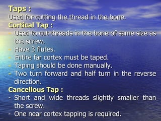 Taps :
Used for cutting the thread in the bone.
Cortical Tap :
- Used to cut threads in the bone of same size as
  the screw.
- Have 3 flutes.
- Entire far cortex must be taped.
- Taping should be done manually.
- Two turn forward and half turn in the reverse
  direction.
Cancellous Tap :
- Short and wide threads slightly smaller than
  the screw.
- One near cortex tapping is required.
 